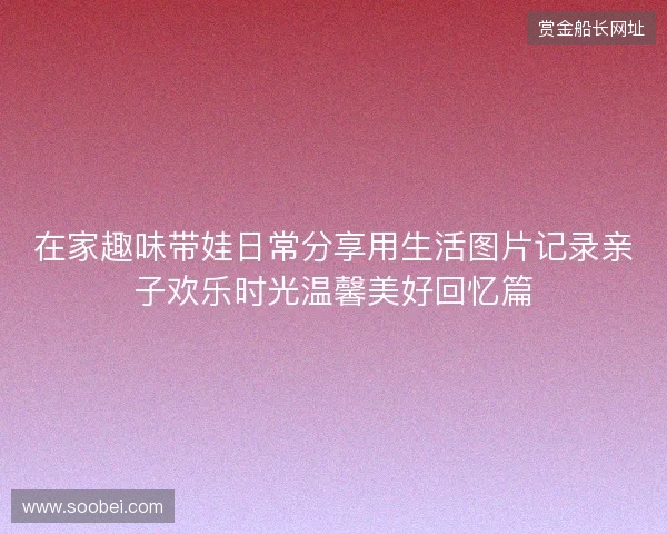 在家趣味带娃日常分享用生活图片记录亲子欢乐时光温馨美好回忆篇